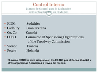 KING  Sudáfrica Cadbury  Gran Bretaña Co. Co.  Canadá COSO  Commitee Of Sponsoring Organizations  of the Treadway Commission Vienot  Francia Peters  Holanda Control Interno Marcos de Control para la Evaluación del Control Interno en el Mundo El marco COSO ha sido adoptado en los EE.UU, por el Banco Mundial y otros organismos financieros a través del mundo. 