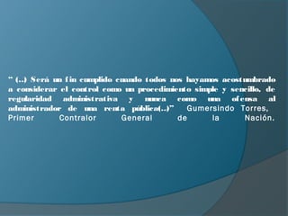 “ (… Será un f in cumplido cuando todos nos hayamos acostumbrado
    )
a considerar el control como un procedimiento simple y sencillo, de
regularidad administrativa y nunca como una of ensa al
administrador de una renta pública(…   )”    Gumersindo Torres,
Primer       Contralor      General       de      la      Nación.
 