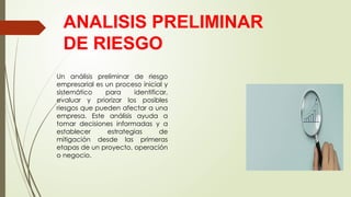 ANALISIS PRELIMINAR
DE RIESGO
Un análisis preliminar de riesgo
empresarial es un proceso inicial y
sistemático para identificar,
evaluar y priorizar los posibles
riesgos que pueden afectar a una
empresa. Este análisis ayuda a
tomar decisiones informadas y a
establecer estrategias de
mitigación desde las primeras
etapas de un proyecto, operación
o negocio.
 