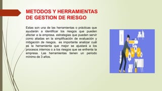 METODOS Y HERRAMIENTAS
DE GESTION DE RIESGO
Estas son una de las herramientas o prácticas que
ayudarán a identificar los riesgos que pueden
afectar a la empresa. estrategias que pueden servir
como aliadas en la simplificación de evaluación y
mitigación de riesgos. es importante analizar cuál
es la herramienta que mejor se ajustará a los
procesos internos o a los riesgos que se enfrenta la
empresa. Las herramientas tienen un periodo
mínimo de 3 años.
 