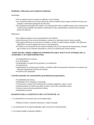 Similitudes y diferencias con la auditoría tradicional:

Similitudes:

      • No se requieren nuevas normas de auditoría, son las mismas.
      • Los elementos básicos de un buen sistema de control contable interno siguen siendo los mismos; por
        ejemplo, la adecuada segregación de funciones.
      • Los propósitos principales del estudio y la evaluación del control contable interno son la obtención de
        evidencia para respaldar una opinión y determinar la base, oportunidad y extensión de las pruebas
        futuras de auditoría.

Diferencias:

      • Se establecen algunos nuevos procedimientos de auditoría.
      • Hay diferencias en las técnicas destinadas a mantener un adecuado control interno contable.
      • Hay alguna diferencia en la manera de estudiar y evaluar el control interno contable. Una diferencia
        significativa es que en algunos procesos se usan programas.
      • El énfasis en la evaluación de los sistemas manuales esta en la evaluación de transacciones, mientras
        que el énfasis en los sistemas informáticos, está en la evaluación del control interno.

ASPECTOS DEL MEDIO AMBIENTE INFORMATICO QUE AFECTAN EL ENFOQUE DE LA
AUDITORIA Y SUS PROCEDIMIENTOS.

      • Complejidad de los sistemas.
      • uso de lenguajes.
      • metodologías, son parte de las personas y su experiencia.
      • Centralización.
      • departamento de sistemas que coordina y centraliza todas las operaciones relaciones los usuarios son
        altamente dependientes del área de sistemas.
      • Controles del computador.

Controles manuales, hoy automatizados (procedimientos programados) .

      • Confiabilidad electrónica.
      • debilidades de las máquinas y tecnología.
      • Transmisión y registro de la información en medios magnéticos, óptico y otros.
      • almacenamiento en medios que deben acceder a través del computador mismo.
      • Centros externos de procesamiento de datos.
      • Dependencia externa.

RAZONES PARA LA EXISTENCIA DE LA FUNCION DE A.S.

1. La información es un recurso clave en la empresa para:

      • Planear el futuro, controlar el presente y evaluar el pasado.

2. Las operaciones de la empresa dependen cada vez más de la sistematización.

3. Los riesgos tienden a aumentar, debido a:



                                                                                                                3
 