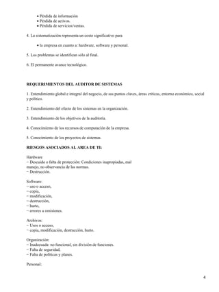 • Pérdida de información
      • Pérdida de activos.
      • Pérdida de servicios/ventas.

4. La sistematización representa un costo significativo para

      • la empresa en cuanto a: hardware, software y personal.

5. Los problemas se identifican sólo al final.

6. El permanente avance tecnológico.



REQUERIMIENTOS DEL AUDITOR DE SISTEMAS

1. Entendimiento global e integral del negocio, de sus puntos claves, áreas críticas, entorno económico, social
y político.

2. Entendimiento del efecto de los sistemas en la organización.

3. Entendimiento de los objetivos de la auditoría.

4. Conocimiento de los recursos de computación de la empresa.

5. Conocimiento de los proyectos de sistemas.

RIESGOS ASOCIADOS AL AREA DE TI:

Hardware
− Descuido o falta de protección: Condiciones inapropiadas, mal
manejo, no observancia de las normas.
− Destrucción.

Software:
− uso o acceso,
− copia,
− modificación,
− destrucción,
− hurto,
− errores u omisiones.

Archivos:
− Usos o acceso,
− copia, modificación, destrucción, hurto.

Organización:
− Inadecuada: no funcional, sin división de funciones.
− Falta de seguridad,
− Falta de políticas y planes.

Personal:


                                                                                                              4
 