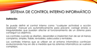 SISTEMA DE CONTROL INTERNO INFORMÁTICO
Definición:
Se puede definir el control interno como “cualquier actividad o acción
realizada” manual y/o automáticamente para prevenir, corregir errores o
irregularidades que puedan afectar al funcionamiento de un sistema para
conseguir sus objetivos.
Los controles cuando se diseñen, desarrollen e implanten han de ser al menos
completos, simples, fiable, revisables, adecuados y rentables.
Los controles internos que se utilizan en el entorno informático continúan
evolucionando hoy en día a medida que los sistemas informáticos se vuelven
complejos.
 