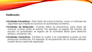 Clasificación:
Controles Preventivos.- Para tratar de evitar el hecho, como un software de
seguridad que impida los accesos no autorizados al sistema.
Controles de Detección.- Cuando fallan los preventivos, para tratar de
conocer cuanto antes el evento. Por ejemplo, el registro de intentos de
acceso no autorizados, el registro de la actividad diaria para detectar
errores u omisiones, etc.
Controles Correctivos.- Facilitan la vuelta a la normalidad cuando se han
producido incidencias. Por ejemplo, la recuperación de un fichero dañado
a partir de las copias de seguridad.
 