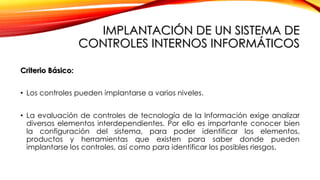 IMPLANTACIÓN DE UN SISTEMA DE
CONTROLES INTERNOS INFORMÁTICOS
Criterio Básico:
• Los controles pueden implantarse a varios niveles.
• La evaluación de controles de tecnología de la Información exige analizar
diversos elementos interdependientes. Por ello es importante conocer bien
la configuración del sistema, para poder identificar los elementos,
productos y herramientas que existen para saber donde pueden
implantarse los controles, así como para identificar los posibles riesgos.
 