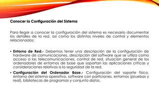 Conocer la Configuración del Sistema
Para llegar a conocer la configuración del sistema es necesario documentar
los detalles de la red, así como los distintos niveles de control y elementos
relacionados:
• Entorno de Red.- Debemos tener una descripción de la configuración de
hardware de comunicaciones, descripción del software que se utiliza como
acceso a las telecomunicaciones, control de red, situación general de los
ordenadores de entornos de base que soportan las aplicaciones críticas y
consideraciones relativas a la seguridad de la red.
• Configuración del Ordenador Base.- Configuración del soporte físico,
entorno del sistema operativo, software con particiones, entornos (pruebas y
real), bibliotecas de programas y conjunto datos.
 