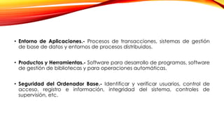 • Entorno de Aplicaciones.- Procesos de transacciones, sistemas de gestión
de base de datos y entornos de procesos distribuidos.
• Productos y Herramientas.- Software para desarrollo de programas, software
de gestión de bibliotecas y para operaciones automáticas.
• Seguridad del Ordenador Base.- Identificar y verificar usuarios, control de
acceso, registro e información, integridad del sistema, controles de
supervisión, etc.
 