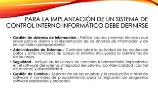 PARA LA IMPLANTACIÓN DE UN SISTEMA DE
CONTROL INTERNO INFORMÁTICO DEBE DEFINIRSE
• Gestión de sistemas de Información.- Política, pautas y normas técnicas que
sirvan para el diseño y la implantación de los sistemas de información y de
los controles correspondiente.
• Administración de Sistemas.- Controles sobre la actividad de los centros de
datos y otras funciones de apoyo al sistema, incluyendo la administración
de las redes.
• Seguridad.- Incluye las tres clases de controles fundamentales implantados
en el software del sistema, integridad del sistema, confidencialidad (control
de acceso) y disponibilidad.
• Gestión de Cambio.- Separación de las pruebas y la producción a nivel de
software y controles de procedimientos para la migración de programas
software aprobados y probados.
 