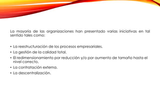 La mayoría de las organizaciones han presentado varias iniciativas en tal
sentido tales como:
• La reestructuración de los procesos empresariales.
• La gestión de la calidad total.
• El redimensionamiento por reducción y/o por aumento de tamaño hasta el
nivel correcto.
• La contratación externa.
• La descentralización.
 
