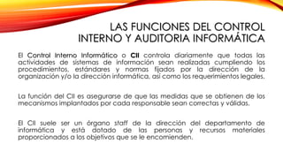 LAS FUNCIONES DEL CONTROL
INTERNO Y AUDITORIA INFORMÁTICA
El Control Interno Informático o CII controla diariamente que todas las
actividades de sistemas de información sean realizadas cumpliendo los
procedimientos, estándares y normas fijados por la dirección de la
organización y/o la dirección informática, así como los requerimientos legales.
La función del CII es asegurarse de que las medidas que se obtienen de los
mecanismos implantados por cada responsable sean correctas y válidas.
El CII suele ser un órgano staff de la dirección del departamento de
informática y está dotado de las personas y recursos materiales
proporcionados a los objetivos que se le encomienden.
 
