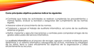 Como principales objetivos podemos indicar los siguientes:
Controlar que todas las actividades se realicen cumpliendo los procedimientos y
normas fijados, evaluar su bondad y asegurarse del cumplimiento de las normas
legales.
Asesorar sobre el conocimiento de las normas.
Colaborar y apoyar el trabajo de auditoria informática, así como de las auditorias
externas al grupo.
Definir, implantar y ejecutar mecanismos y controles para comprobar el logro de los
grados adecuados del servicio informático.
La auditoria informática es el proceso de recoger, agrupar y evaluar evidencias para
determinar si un sistema informático salvaguarda los activos, mantiene la integridad
de los datos, lleva a cabo eficazmente los objetivos de la organización y utiliza
eficientemente los recursos.
 