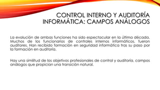 CONTROL INTERNO Y AUDITORÍA
INFORMÁTICA: CAMPOS ANÁLOGOS
La evolución de ambas funciones ha sido espectacular en la última década.
Muchos de los funcionarios de controles internos informáticos, fueron
auditores. Han recibido formación en seguridad informática tras su paso por
la formación en auditoría.
Hay una similitud de los objetivos profesionales de control y auditoría, campos
análogos que propician una transición natural.
 