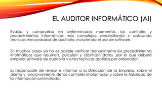 EL AUDITOR INFORMÁTICO (AI)
Evalúa y comprueba en determinados momentos, los controles y
procedimientos informáticos más complejos, desarrollando y aplicando
técnicas mecanizadas de auditoría, incluyendo el uso de software.
En muchos casos ya no es posible verificar manualmente los procedimientos
informáticos que resumen, calculan y clasifican datos, por lo que deberá
emplear software de auditoría y otras técnicas asistidas por ordenador.
Es responsable de revisar e informar a la Dirección de la Empresa, sobre el
diseño y funcionamiento de los controles implantados y sobre la fiabilidad de
la información suministrada.
 
