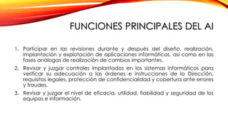 FUNCIONES PRINCIPALES DEL AI
1. Participar en las revisiones durante y después del diseño, realización,
implantación y explotación de aplicaciones informáticas, así como en las
fases análogas de realización de cambios importantes.
2. Revisar y juzgar controles implantados en los sistemas informáticos para
verificar su adecuación a las órdenes e instrucciones de la Dirección,
requisitos legales, protección de confidencialidad y cobertura ante errores
y fraudes.
3. Revisar y juzgar el nivel de eficacia, utilidad, fiabilidad y seguridad de los
equipos e información.
 