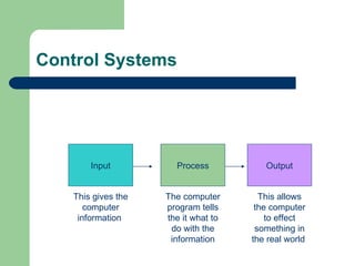 Control Systems Input Process Output This gives the computer information  The computer program tells the it what to do with the information This allows the computer to effect something in the real world  