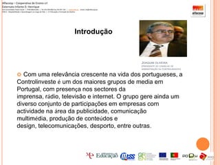 Alfacoop – Cooperativa de Ensino crlExternato Infante D. HenriqueAvª Comendador Padre David  |  4709-008 Ruílhe  |  Tel.253 959 000 Fax.253 951 701  |   www.eidh.eu    email: cfa@alfacoop.ptEIXO 2.  Adaptabilidade e Aprendizagem ao Longo da Vida  |  2.2 Educação e Formação de AdultosIntroduçãoJoaquim oliveira (presidente do conselho de administração da Controlinveste)Com uma relevância crescente na vida dos portugueses, a Controlinveste é um dos maiores grupos de media em Portugal, com presença nos sectores da imprensa, rádio, televisão e internet. O grupo gere ainda um diverso conjunto de participações em empresas com actividade na área da publicidade, comunicação multimédia, produção de conteúdos e design, telecomunicações, desporto, entre outras.Alfacoop – Cooperativa de Ensino crlExternato Infante D. HenriqueAvª Comendador Padre David  |  4709-008 Ruílhe  |  Tel.253 959 000 Fax.253 951 701  |   www.eidh.eu    email: cfa@alfacoop.ptEIXO 2.  Adaptabilidade e Aprendizagem ao Longo da Vida  |  2.2 Educação e Formação de AdultosHistória1984 - A Controlinveste tem a sua origem na Olivedesportos, empresa fundada por Joaquim Oliveira, ainda hoje um dos mais importantes activos do grupo. 1994 - A Controlinveste adquire o seu primeiro título de imprensa, o jornal desportivo O Jogo. 1998 - A Controlinveste lança a SportTV, em parceria com a RTP e a PT Multimédia.  2001 - A Controlinveste cria, em parceria com a Portugal Telecom, a empresa Sportinveste Multimédia.