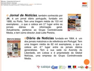 Diário de Noticias fundado em 1864, é  um dos jornais matutinos e de referência em Portugal. Tem uma tiragem média de 62 mil exemplares, o que o coloca em 4.º lugar entre os jornais diários generalistas. Tem a sua sede na Avenida da Liberdade, em Lisboa e é propriedade da Global Notícias, uma empresa do Grupo Controlinveste Media.Alfacoop – Cooperativa de Ensino crlExternato Infante D. HenriqueAvª Comendador Padre David  |  4709-008 Ruílhe  |  Tel.253 959 000 Fax.253 951 701  |   www.eidh.eu    email: cfa@alfacoop.ptEIXO 2.  Adaptabilidade e Aprendizagem ao Longo da Vida  |  2.2 Educação e Formação de AdultosRevistas SemanaisNotícias Sábado Pessoas. Histórias. Lugares. Objectos. Aventura. Humor. Estas seis palavras estão inscritas em todas as capas da NS’Notícias Magazine         A Notícias Magazine (a revista mais lida do país) é uma revista semanal, de informação geral, que tem como principal objectivo oferecer ao leitor uma informação rigorosa e independente, em que possa confiar Notícias TV Sai à 6ª feira, a Notícias TV , revista de televisão e sociedade, com o guia de programação televisiva  completo, abrangendo 40 canais.   Revista J 	Uma revista útil, divertida, sexy e informativa, de grande qualidade estética, baseada em fotos de grande impacto e em abordagens intimistas em torno do "glamour" da vida dos desportista