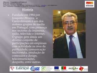 Alfacoop – Cooperativa de Ensino crlExternato Infante D. HenriqueAvª Comendador Padre David  |  4709-008 Ruílhe  |  Tel.253 959 000 Fax.253 951 701  |   www.eidh.eu    email: cfa@alfacoop.pt	EIXO 2.  Adaptabilidade e Aprendizagem ao Longo da Vida  |  2.2 Educação e Formação de AdultosHistóriaFundada em 1984 por Joaquim Oliveira,  a Controlinveste é um dos maiores grupos de media em Portugal, com presença nos sectores da imprensa, rádio, televisão e internet. O grupo gere ainda um diverso conjunto de participações em empresas com actividade na área da publicidade, comunicação multimédia, produção de conteúdos e design, telecomunicações, desporto, entre outras.Alfacoop – Cooperativa de Ensino crlExternato Infante D. HenriqueAvª Comendador Padre David  |  4709-008 Ruílhe  |  Tel.253 959 000 Fax.253 951 701  |   www.eidh.eu    email: cfa@alfacoop.pt	EIXO 2.  Adaptabilidade e Aprendizagem ao Longo da Vida  |  2.2 Educação e Formação de AdultosAdministração