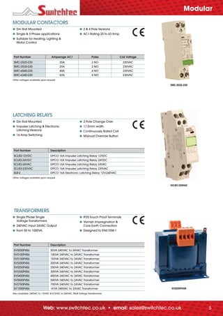 5Web: www.switchtec.co.uk • email: sales@switchtec.co.uk
LATCHING RELAYS
● Din Rail Mounted
● Impulse Latching & Electronic
Latching Versions
● 16 Amp Switching
● 2 Pole Change Over
● 17.5mm width
● Continuously Rated Coil
● Manual Override Button
Part Number Description
SCLR2-12VDC DPCO 16A Impulse Latching Relay 12VDC
SCLR2-24VDC DPCO 16A Impulse Latching Relay 24VDC
SCLR2-24VAC DPCO 16A Impulse Latching Relay 24VAC
SCLR2-230VAC DPCO 16A Impulse Latching Relay 230VAC
SLR-2 DPCO 16A Electronic Latching Relay 12V-240VAC
Other voltages available upon request
TRANSFORMERS
● Single Phase Single
Voltage Transformers
● 240VAC Input 24VAC Output
● from 50 to 1000VA
● IP20 Touch Proof Terminals
● Varnish Impregnation &
Core Earth Connection
● Designed to EN61558-1
Part Number Description
SV0050P4S6 50VA 240VAC to 24VAC Transformer
SV0100P4S6 100VA 240VAC to 24VAC Transformer
SV0150P4S6 150VA 240VAC to 24VAC Transformer
SV0200P4S6 200VA 240VAC to 24VAC Transformer
SV0250P4S6 250VA 240VAC to 24VAC Transformer
SV0300P4S6 300VA 240VAC to 24VAC Transformer
SV0400P4S6 400VA 240VAC to 24VAC Transformer
SV0500P4S6 500VA 240VAC to 24VAC Transformer
SV0750P4S6 750VA 240VAC to 24VAC Transformer
SV1000P4S6 1KVA 240VAC to 24VAC Transformer
Also available: 240VAC to 110VAC & 415VAC to 240VAC, Multi Voltage Transformers
MODULAR CONTACTORS
● Din Rail Mounted
● Single & 3 Phase applications
● Suitable for Heating, Lighting &
Motor Control
● 2 & 4 Pole Versions
● AC1 Rating 20 to 63 Amp
Part Number Amperage AC1 Poles Coil Voltage
SMC-2020-230 20A 2 NO 230VAC
SMC-2520-230 25A 2 NO 230VAC
SMC-4040-230 40A 4 NO 230VAC
SMC-6340-230 63A 4 NO 230VAC
Other voltages available upon request
SMC-2020-230
SCLR2-230VAC
SV0200P4S6
Modular
_70682 C&I_issue5_v6.indd 5_70682 C&I_issue5_v6.indd 5 03/09/2012 15:1703/09/2012 15:17
 