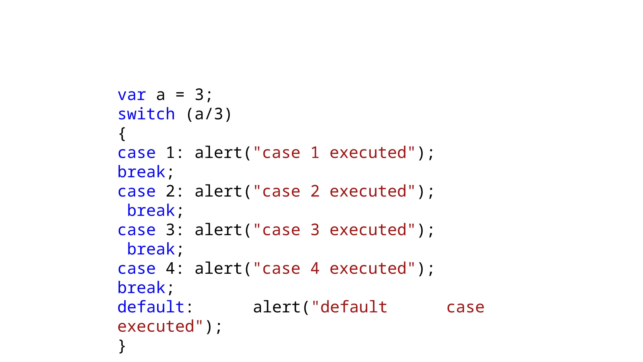 var a = 3;
switch (a/3)
{
case 1: alert("case 1 executed");
break;
case 2: alert("case 2 executed");
break;
case 3: alert("case 3 executed");
break;
case 4: alert("case 4 executed");
break;
default: alert("default case
executed");
}
 