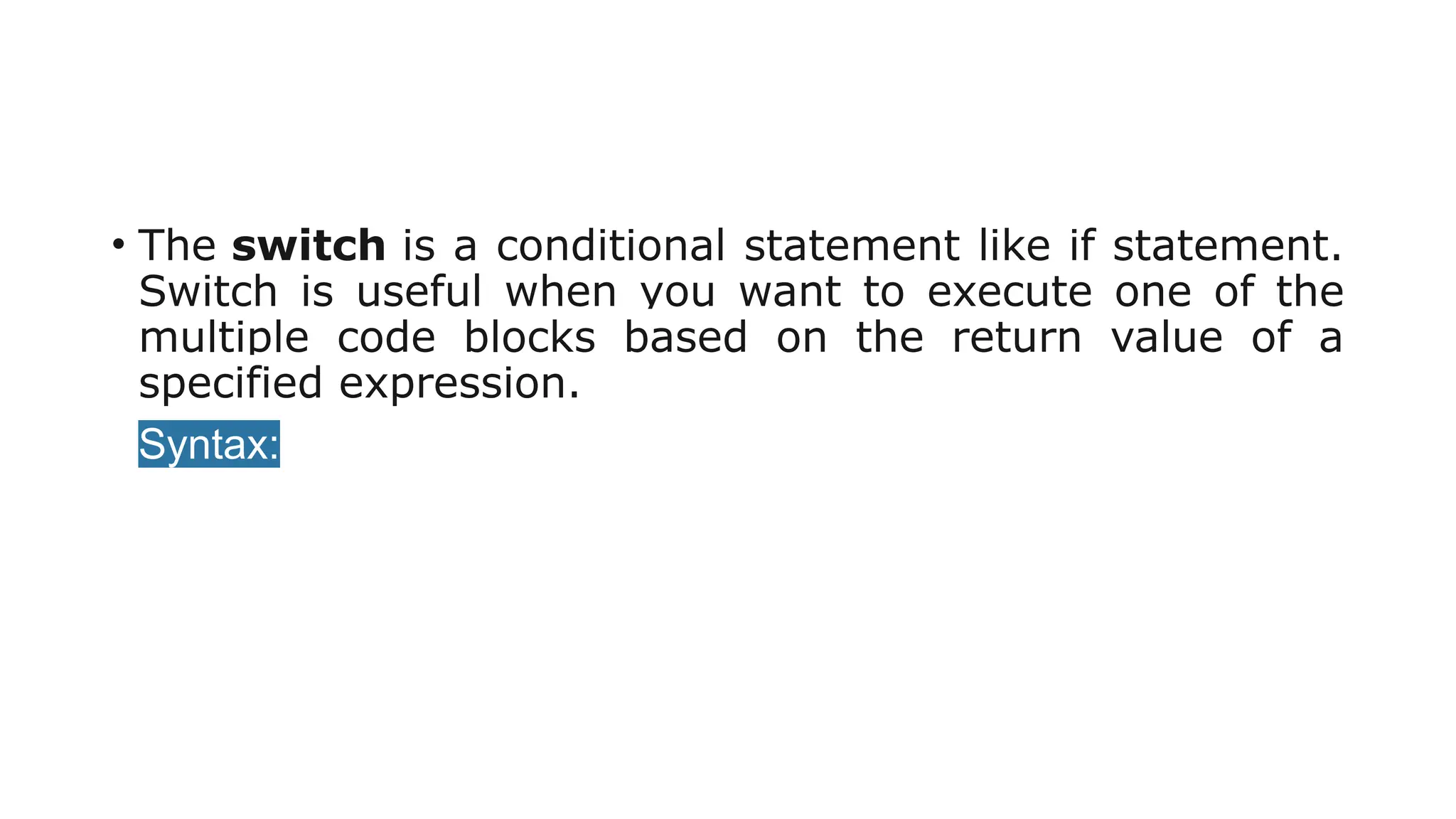 • The switch is a conditional statement like if statement.
Switch is useful when you want to execute one of the
multiple code blocks based on the return value of a
specified expression.
• Syntax:
 