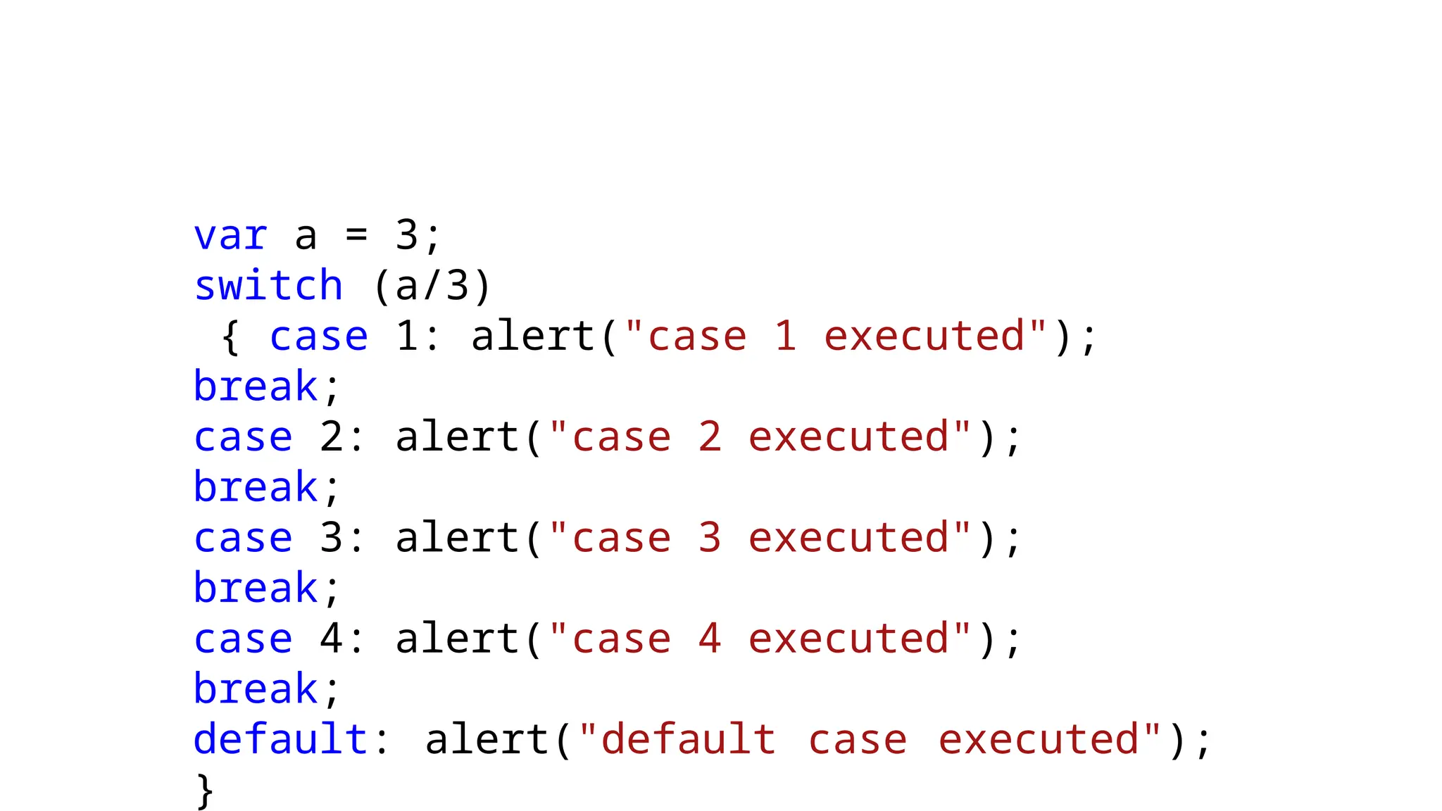 var a = 3;
switch (a/3)
{ case 1: alert("case 1 executed");
break;
case 2: alert("case 2 executed");
break;
case 3: alert("case 3 executed");
break;
case 4: alert("case 4 executed");
break;
default: alert("default case executed");
}
 