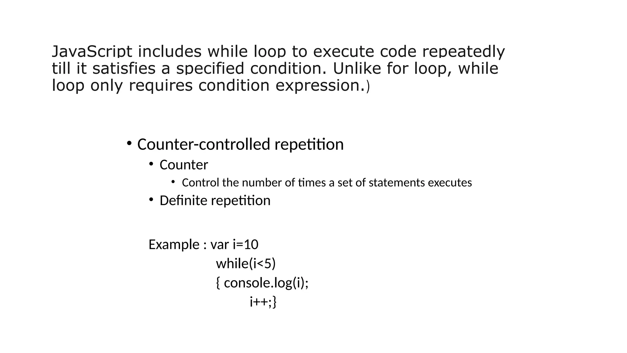 JavaScript includes while loop to execute code repeatedly
till it satisfies a specified condition. Unlike for loop, while
loop only requires condition expression.)
• Counter-controlled repetition
• Counter
• Control the number of times a set of statements executes
• Definite repetition
Example : var i=10
while(i<5)
{ console.log(i);
i++;}
 