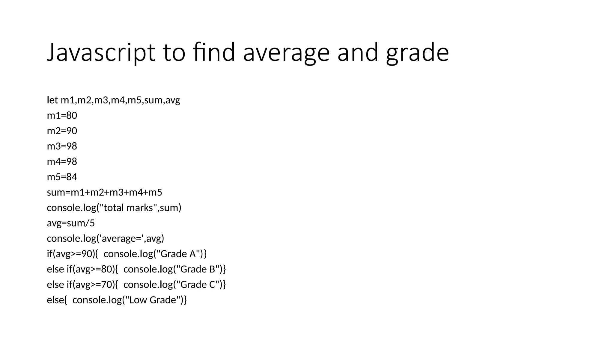 Javascript to find average and grade
let m1,m2,m3,m4,m5,sum,avg
m1=80
m2=90
m3=98
m4=98
m5=84
sum=m1+m2+m3+m4+m5
console.log("total marks",sum)
avg=sum/5
console.log('average=',avg)
if(avg>=90){ console.log("Grade A")}
else if(avg>=80){ console.log("Grade B")}
else if(avg>=70){ console.log("Grade C")}
else{ console.log("Low Grade")}
 