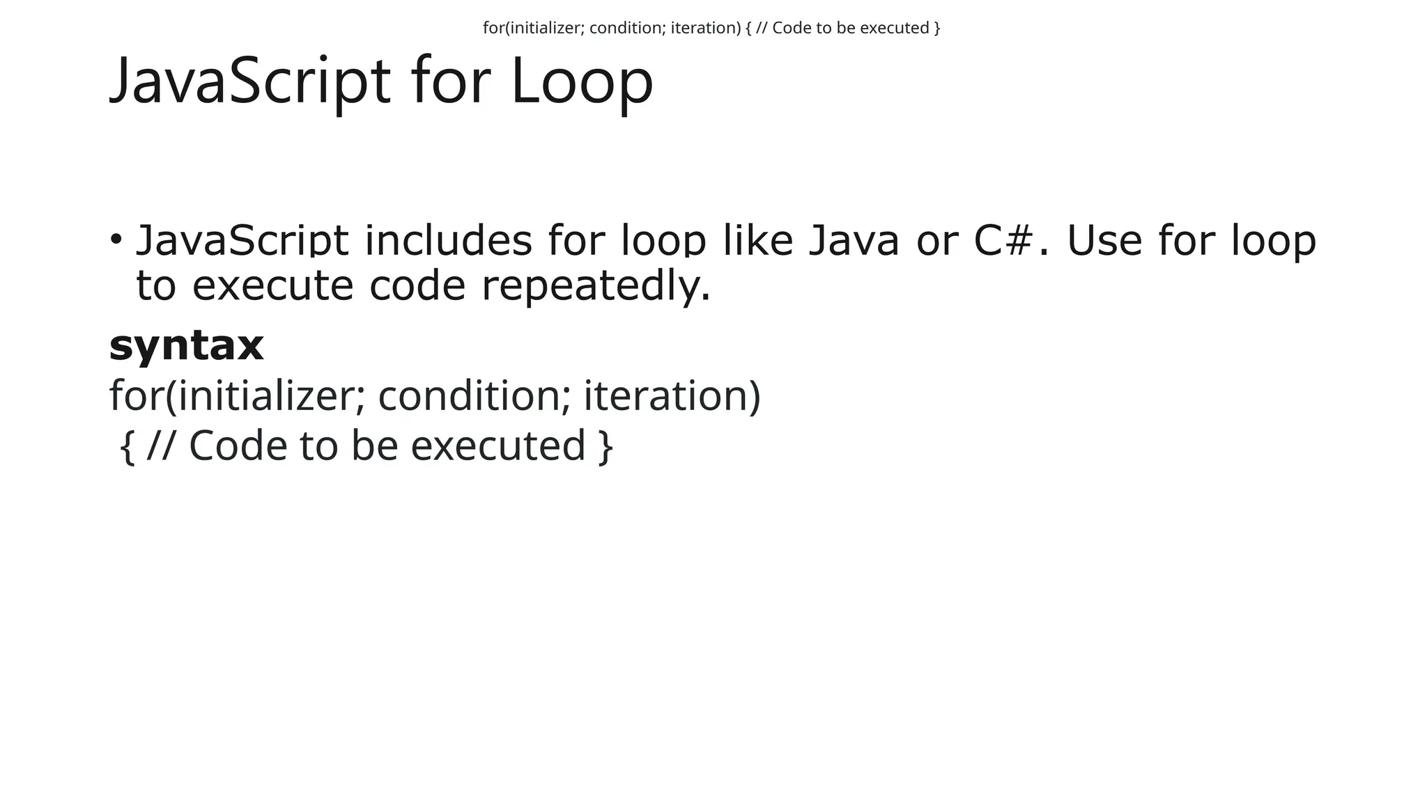 JavaScript for Loop
• JavaScript includes for loop like Java or C#. Use for loop
to execute code repeatedly.
syntax
for(initializer; condition; iteration)
{ // Code to be executed }
for(initializer; condition; iteration) { // Code to be executed }
 