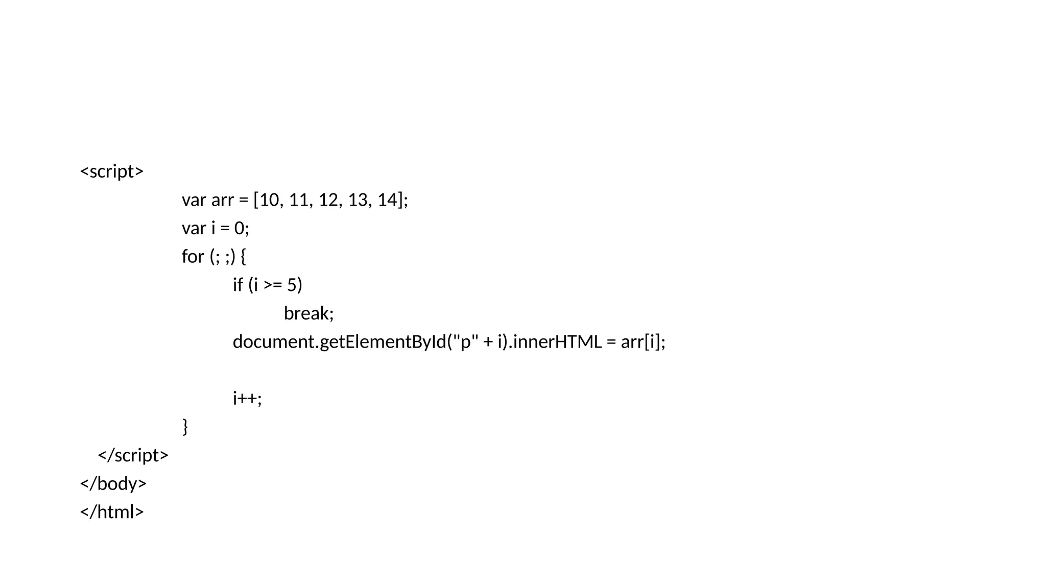 <script>
var arr = [10, 11, 12, 13, 14];
var i = 0;
for (; ;) {
if (i >= 5)
break;
document.getElementById("p" + i).innerHTML = arr[i];
i++;
}
</script>
</body>
</html>
 