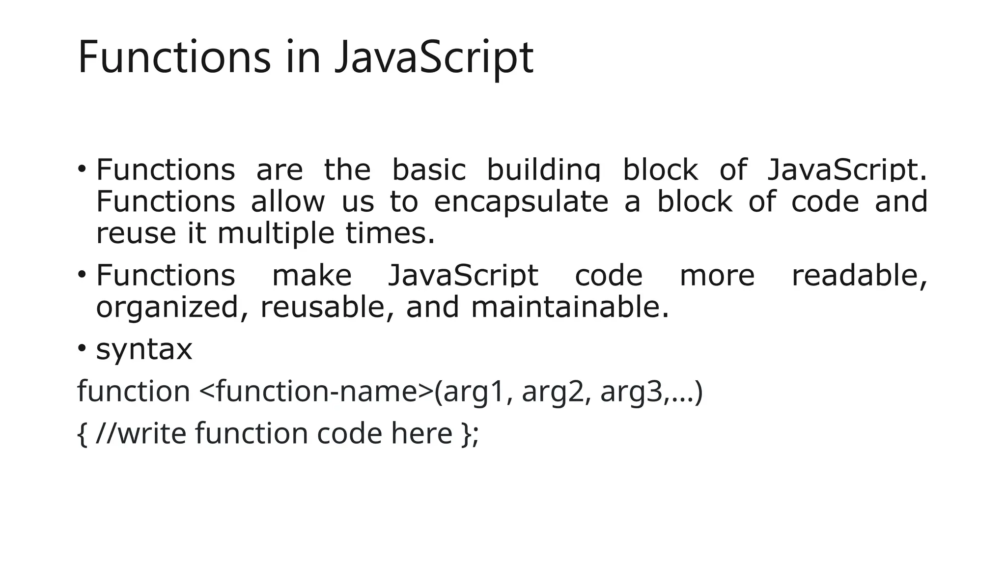 Functions in JavaScript
• Functions are the basic building block of JavaScript.
Functions allow us to encapsulate a block of code and
reuse it multiple times.
• Functions make JavaScript code more readable,
organized, reusable, and maintainable.
• syntax
function <function-name>(arg1, arg2, arg3,...)
{ //write function code here };
 