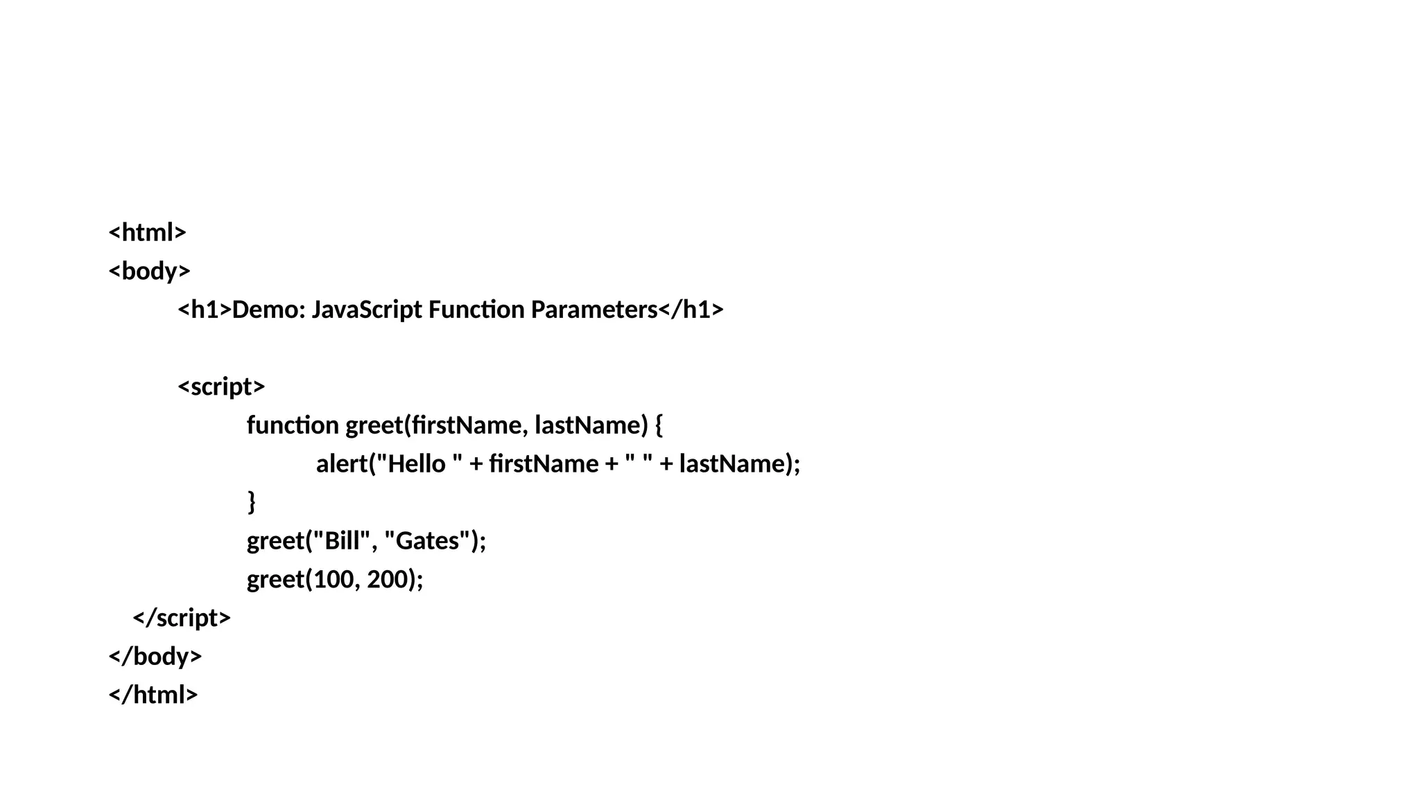 <html>
<body>
<h1>Demo: JavaScript Function Parameters</h1>
<script>
function greet(firstName, lastName) {
alert("Hello " + firstName + " " + lastName);
}
greet("Bill", "Gates");
greet(100, 200);
</script>
</body>
</html>
 