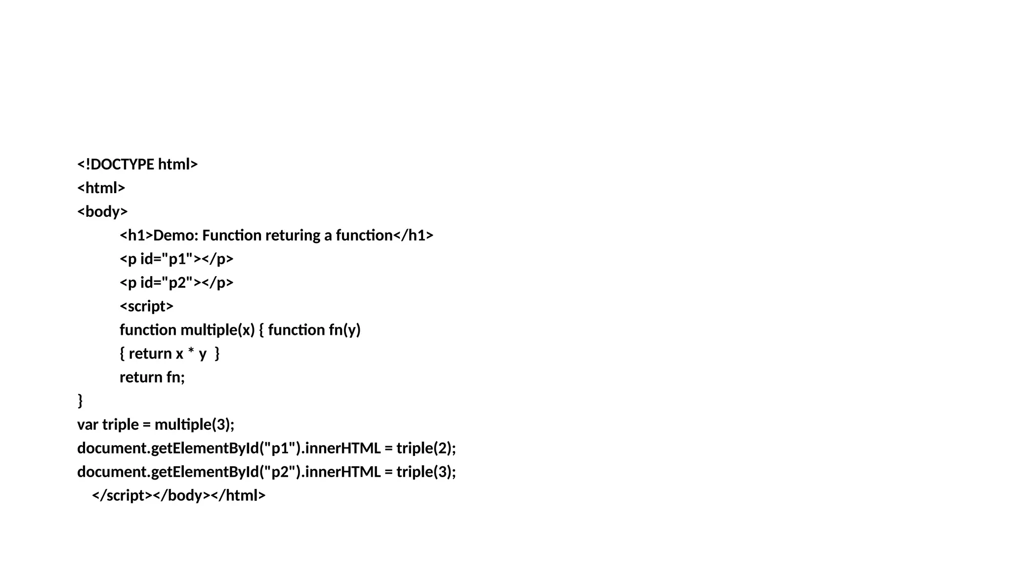 <!DOCTYPE html>
<html>
<body>
<h1>Demo: Function returing a function</h1>
<p id="p1"></p>
<p id="p2"></p>
<script>
function multiple(x) { function fn(y)
{ return x * y }
return fn;
}
var triple = multiple(3);
document.getElementById("p1").innerHTML = triple(2);
document.getElementById("p2").innerHTML = triple(3);
</script></body></html>
 