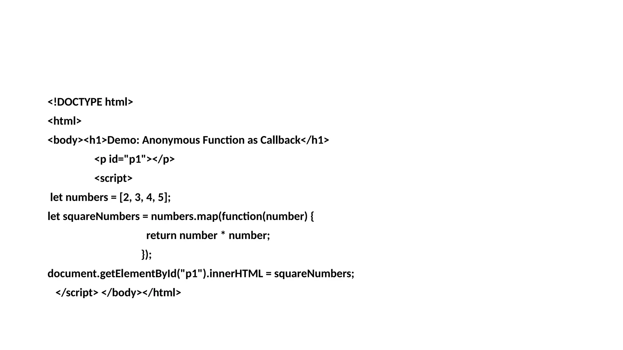 <!DOCTYPE html>
<html>
<body><h1>Demo: Anonymous Function as Callback</h1>
<p id="p1"></p>
<script>
let numbers = [2, 3, 4, 5];
let squareNumbers = numbers.map(function(number) {
return number * number;
});
document.getElementById("p1").innerHTML = squareNumbers;
</script> </body></html>
 