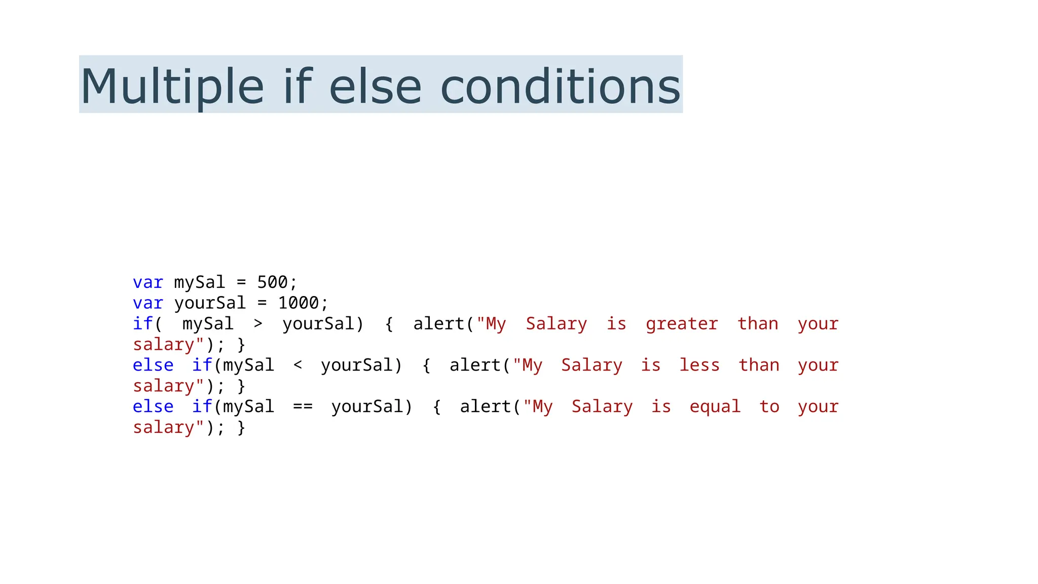 Multiple if else conditions
var mySal = 500;
var yourSal = 1000;
if( mySal > yourSal) { alert("My Salary is greater than your
salary"); }
else if(mySal < yourSal) { alert("My Salary is less than your
salary"); }
else if(mySal == yourSal) { alert("My Salary is equal to your
salary"); }
 