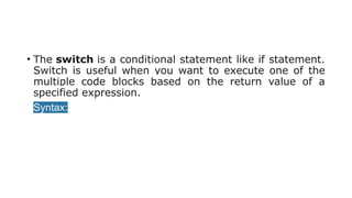 • The switch is a conditional statement like if statement.
Switch is useful when you want to execute one of the
multiple code blocks based on the return value of a
specified expression.
• Syntax:
 