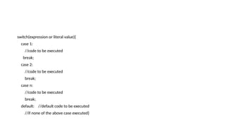 switch(expression or literal value){
case 1:
//code to be executed
break;
case 2:
//code to be executed
break;
case n:
//code to be executed
break;
default: //default code to be executed
//if none of the above case executed}
 
