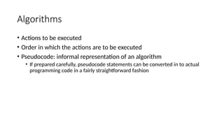 Algorithms
• Actions to be executed
• Order in which the actions are to be executed
• Pseudocode: informal representation of an algorithm
• If prepared carefully, pseudocode statements can be converted in to actual
programming code in a fairly straightforward fashion
 