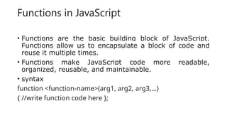 Functions in JavaScript
• Functions are the basic building block of JavaScript.
Functions allow us to encapsulate a block of code and
reuse it multiple times.
• Functions make JavaScript code more readable,
organized, reusable, and maintainable.
• syntax
function <function-name>(arg1, arg2, arg3,...)
{ //write function code here };
 