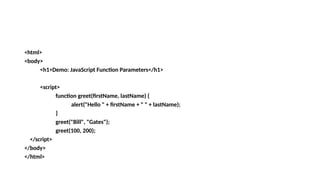 <html>
<body>
<h1>Demo: JavaScript Function Parameters</h1>
<script>
function greet(firstName, lastName) {
alert("Hello " + firstName + " " + lastName);
}
greet("Bill", "Gates");
greet(100, 200);
</script>
</body>
</html>
 