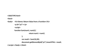 <!DOCTYPE html>
<html>
<body> <h1>Demo: Return Value from a Function</h1>
<p id="p1"></p>
<script>
function Sum(num1, num2) {
return num1 + num2;
};
var result = Sum(10,20);
document.getElementById("p1").innerHTML = result;
</script></body></html>
 