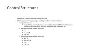 Control Structures
• Elements of code that define an individual action
• Like most programming languages, JavaScript has three control structures:
• Sequence structure
• Any individual non-selection and non-repetition statement falls into this category:
individual calculation, input or output statement, type conversion, etc.
• Selection structure: three in JavaScript
• if
• if…else
• switch
• Repetition structure: four in JavaScript
• while
• do…while
• for
• for…in
 