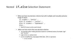 Nested if…else Selection Statement
• When we have one decision criterion but with multiple and mutually exclusive
range of values
If student = “Senior” …
Else if student = “Junior” …
Else if student = “Sophomore” …
Else …
• Switch clause can be used instead
• When we have more than one decision criterion
• for example when making decisions based on combined values of variable “age”
and “income”:
• Logic errors vs. syntax errors
• Can be simplified by using logical AND (&&) , OR (||) operators
• In class example
 