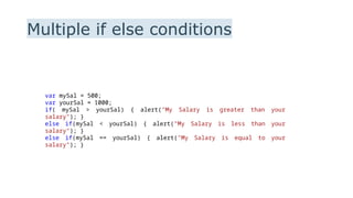 Multiple if else conditions
var mySal = 500;
var yourSal = 1000;
if( mySal > yourSal) { alert("My Salary is greater than your
salary"); }
else if(mySal < yourSal) { alert("My Salary is less than your
salary"); }
else if(mySal == yourSal) { alert("My Salary is equal to your
salary"); }
 
