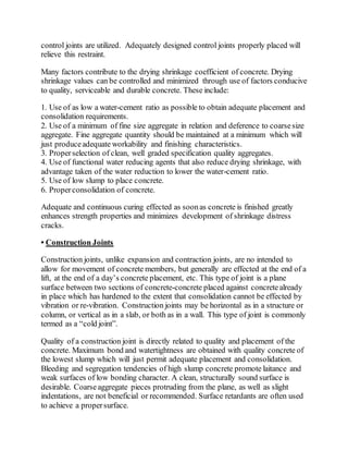 control joints are utilized. Adequately designed control joints properly placed will
relieve this restraint.
Many factors contribute to the drying shrinkage coefficient of concrete. Drying
shrinkage values can be controlled and minimized through use of factors conducive
to quality, serviceable and durable concrete. These include:
1. Use of as low a water-cement ratio as possible to obtain adequate placement and
consolidation requirements.
2. Use of a minimum of fine size aggregate in relation and deference to coarsesize
aggregate. Fine aggregate quantity should be maintained at a minimum which will
just produceadequate workability and finishing characteristics.
3. Properselection of clean, well graded specification quality aggregates.
4. Use of functional water reducing agents that also reduce drying shrinkage, with
advantage taken of the water reduction to lower the water-cement ratio.
5. Use of low slump to place concrete.
6. Properconsolidation of concrete.
Adequate and continuous curing effected as soonas concrete is finished greatly
enhances strength properties and minimizes development of shrinkage distress
cracks.
• Construction Joints
Construction joints, unlike expansion and contraction joints, are no intended to
allow for movement of concrete members, but generally are effected at the end of a
lift, at the end of a day’s concrete placement, etc. This type of joint is a plane
surface between two sections of concrete-concrete placed against concretealready
in place which has hardened to the extent that consolidation cannot be effected by
vibration or re-vibration. Construction joints may be horizontal as in a structure or
column, or vertical as in a slab, or both as in a wall. This type of joint is commonly
termed as a “cold joint”.
Quality of a construction joint is directly related to quality and placement of the
concrete. Maximum bond and watertightness are obtained with quality concrete of
the lowest slump which will just permit adequate placement and consolidation.
Bleeding and segregation tendencies of high slump concrete promote laitance and
weak surfaces of low bonding character. A clean, structurally sound surface is
desirable. Coarseaggregate pieces protruding from the plane, as well as slight
indentations, are not beneficial or recommended. Surface retardants are often used
to achieve a propersurface.
 
