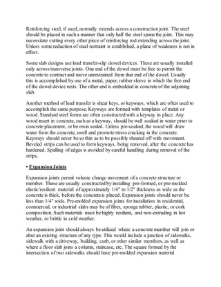 Reinforcing steel, if used, normally extends across a construction joint. The steel
should be placed in such a manner that only half the steel spans the joint. This may
necessitate cutting every other piece of reinforcing rod extending across the joint.
Unless some reduction of steel restraint is established, a plane of weakness is not in
effect.
Some slab designs use load transfer-slip dowel devices. These are usually installed
only across transverse joints. One end of the dowel must be free to permit the
concrete to contract and move unrestrained from that end of the dowel. Usually
this is accomplished by use of a metal, paper, rubber sleeve in which the free end
of the dowel device rests. The other end is embedded in concrete of the adjoining
slab.
Another method of load transfer is shear keys, or keyways, which are often used to
accomplish the same purpose. Keyways are formed with templates of metal or
wood. Standard steel forms are often constructed with a keyway in place. Any
wood insert in concrete, such as a keyway, should be well soaked in water prior to
concrete placement, or be resin sealed. Unless pre-soaked, the wood will draw
water from the concrete, swell and promote stress cracking in the concrete.
Keyways should never be so thin as to be possibly sheared off with movement.
Beveled strips can be used to form keyways, being removed, after the concrete has
hardened. Spalling of edges is avoided by careful handling during removal of the
strips.
• Expansion Joints
Expansion joints permit volume change movement of a concrete structure or
member. These are usually constructed by installing pre-formed, or pre-molded
elastic/resilient material of approximately 1/4″ to 1/2″ thickness as wide as the
concrete is thick, before the concreteis placed. Expansion joints should never be
less than 1/4″ wide. Pre-molded expansion joints for installation in residential,
commercial, or industrial slabs may be of fiber, spongerubber, plastic, or cork
composition. Such materials must be highly resilient, and non-extruding in hot
weather, or brittle in cold weather.
An expansion joint should always be utilized where a concrete member will join or
abut an existing structure of any type. This would include a junction of sidewalks,
sidewalk with a driveway, building, curb, or other similar members, as well as
where a floor slab joins a column, staircase, etc. The square formed by the
intersection of two sidewalks should have pre-molded expansion material
 
