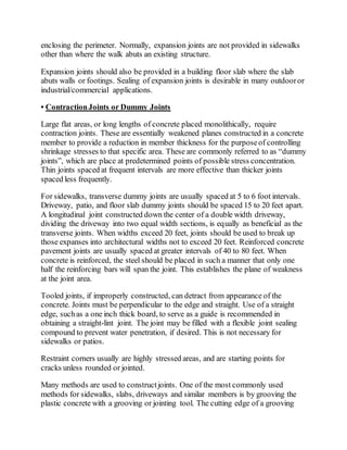 enclosing the perimeter. Normally, expansion joints are not provided in sidewalks
other than where the walk abuts an existing structure.
Expansion joints should also be provided in a building floor slab where the slab
abuts walls or footings. Sealing of expansion joints is desirable in many outdooror
industrial/commercial applications.
• ContractionJoints or Dummy Joints
Large flat areas, or long lengths of concrete placed monolithically, require
contraction joints. These are essentially weakened planes constructed in a concrete
member to provide a reduction in member thickness for the purposeof controlling
shrinkage stresses to that specific area. These are commonly referred to as “dummy
joints”, which are place at predetermined points of possible stress concentration.
Thin joints spaced at frequent intervals are more effective than thicker joints
spaced less frequently.
For sidewalks, transverse dummy joints are usually spaced at 5 to 6 foot intervals.
Driveway, patio, and floor slab dummy joints should be spaced 15 to 20 feet apart.
A longitudinal joint constructed down the center of a double width driveway,
dividing the driveway into two equal width sections, is equally as beneficial as the
transverse joints. When widths exceed 20 feet, joints should be used to break up
those expanses into architectural widths not to exceed 20 feet. Reinforced concrete
pavement joints are usually spaced at greater intervals of 40 to 80 feet. When
concrete is reinforced, the steel should be placed in such a manner that only one
half the reinforcing bars will span the joint. This establishes the plane of weakness
at the joint area.
Tooled joints, if improperly constructed, can detract from appearance of the
concrete. Joints must be perpendicular to the edge and straight. Use of a straight
edge, suchas a one inch thick board, to serve as a guide is recommended in
obtaining a straight-lint joint. The joint may be filled with a flexible joint sealing
compound to prevent water penetration, if desired. This is not necessary for
sidewalks or patios.
Restraint corners usually are highly stressed areas, and are starting points for
cracks unless rounded or jointed.
Many methods are used to constructjoints. One of the most commonly used
methods for sidewalks, slabs, driveways and similar members is by grooving the
plastic concrete with a grooving or jointing tool. The cutting edge of a grooving
 