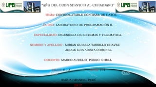 “AÑO DEL BUEN SERVICIO AL CUIDADANO”
TEMA: CONTROL JTABLE CON BASE DE DATOS
CURSO: LABORATORIO DE PROGRAMACIÓN II.
ESPECIALIDAD: INGENIERIA DE SISTEMAS Y TELEMATICA.
NOMBRE Y APELLIDO : MIRIAN GUISELA TARRILLO CHAVEZ
JORGE LUIS ARISTA CORONEL.
DOCENTE: MARCO AURELIO PORRO CHULL
CILCO: V – A AULA: 101
BAGUA GRANDE– PERÚ
2017
 