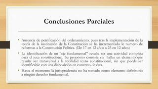 Conclusiones Parciales
• Ausencia de petrificación del ordenamiento, pues tras la implementación de la
teoría de la sustitución de la Constitución se ha incrementado le numero de
reformas a la Constitución Política. (De 17 en 12 años a 23 en 12 años)
• La identificación de un “eje fundamental” resulta ser una actividad compleja
para el juez constitucional. Su propósito consiste en hallar un elemento que
resulte ser transversal a la totalidad texto constitucional, sin que pueda ser
identificable con una disposición en concreto de ésta.
• Hasta el momento la jurisprudencia no ha tomado como elemento definitorio
a ningún derecho fundamental.
 