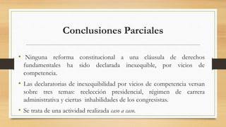 Conclusiones Parciales
• Ninguna reforma constitucional a una cláusula de derechos
fundamentales ha sido declarada inexequible, por vicios de
competencia.
• Las declaratorias de inexequibilidad por vicios de competencia versan
sobre tres temas: reelección presidencial, régimen de carrera
administrativa y ciertas inhabilidades de los congresistas.
• Se trata de una actividad realizada caso a caso.
 